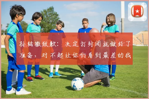 孙铭徽致歉：决定打封闭就做好了准备，对不起让你们看到最差的我