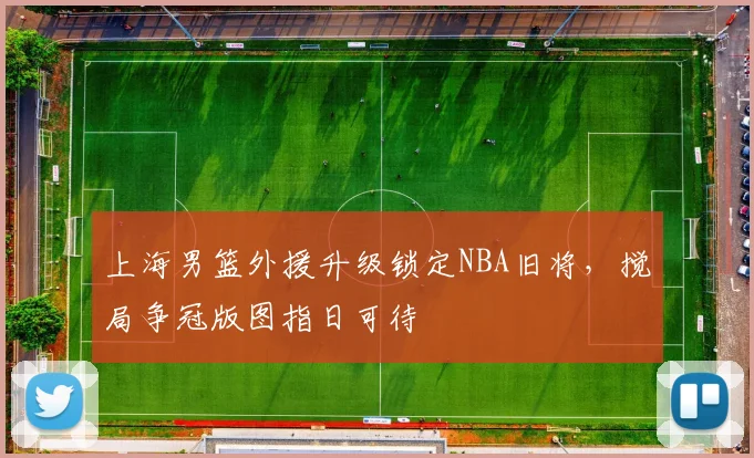上海男篮外援升级锁定NBA旧将，搅局争冠版图指日可待